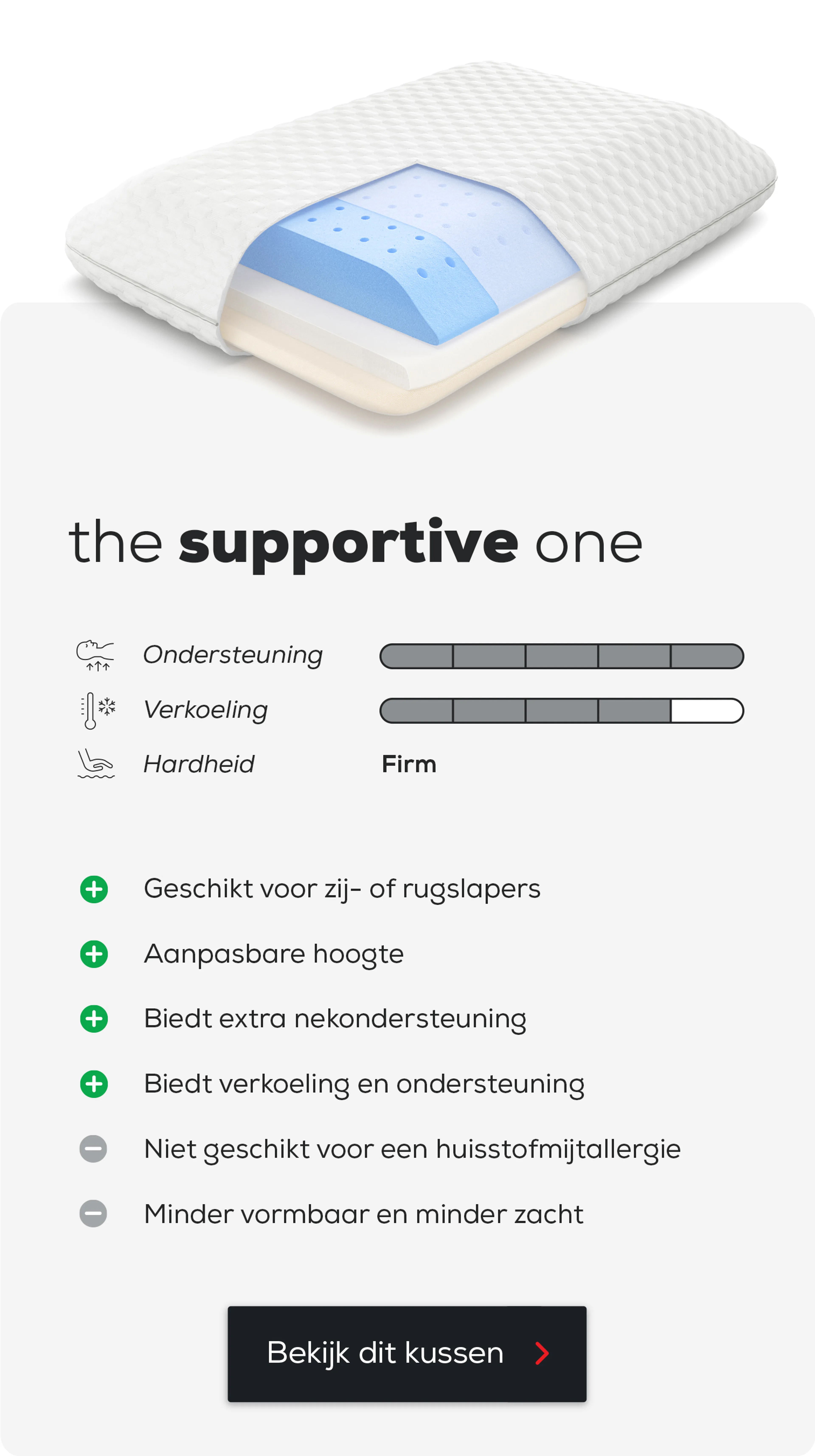 Hoofdkussen The Supportive One.
Geschikt voor zij- of rugslapers.
Aanpasbare hoogte.
Biedt extra nekondersteuning.
Niet geschikt voor een huisstofmijtallergie.
Minder vormbaar en minder zacht.